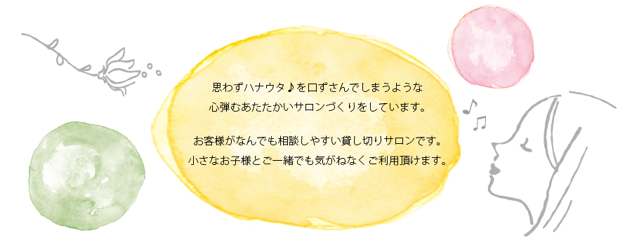 思わずハナウタ♪を口ずさんでしまうような 心弾むあたたかいサロンづくりをしています。お客様がなんでも相談しやすい貸し切りサロンです。小さなお子様とご一緒でも気がねなくご利用頂けます。