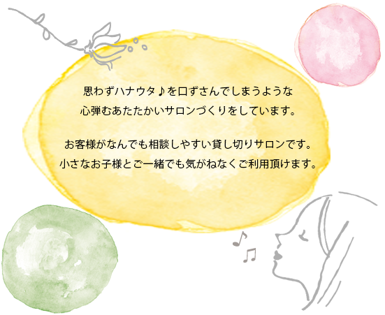 思わずハナウタ♪を口ずさんでしまうような 心弾むあたたかいサロンづくりをしています。お客様がなんでも相談しやすい貸し切りサロンです。小さなお子様とご一緒でも気がねなくご利用頂けます。